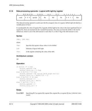 ARM Addressing Modes 
5.1.8 Data-processing operands - Logical shift right by register 
31 28 27 26 25 24 21 20 19 16 15 12 11 8 7 6 5 4 3 0 
cond 0 0 0 opcode S Rn Rd Rs 0 0 1 1 Rm 
This data-processing operand is used to provide the unsigned value of a register shifted right (divided by a 
variable power of two). 
It is produced by the value of register Rm, logically shifted right by the value in the least significant byte of 
register Rs. Zeros are inserted into the vacated bit positions. The carry-out from the shifter is the last bit 
shifted out, which is zero if the shift amount is more than 32, or the C flag if the shift amount is zero. 
Syntax 
<Rm>, LSR <Rs> 
where: 
<Rm> Specifies the register whose value is to be shifted. 
LSR Indicates a logical shift right. 
<Rs> Is the register containing the value of the shift. 
Architecture version 
All 
Operation 
if Rs[7:0] == 0 then 
shifter_operand = Rm 
shifter_carry_out = C Flag 
else if Rs[7:0] < 32 then 
shifter_operand = Rm Logical_Shift_Right Rs[7:0] 
shifter_carry_out = Rm[Rs[7:0] - 1] 
else if Rs[7:0] == 32 then 
shifter_operand = 0 
shifter_carry_out = Rm[31] 
else /* Rs[7:0] > 32 */ 
shifter_operand = 0 
shifter_carry_out = 0 
Notes 
Use of R15 Specifying R15 as register Rd, register Rm, register Rn, or register Rs has UNPREDICTABLE 
results. 
A5-12 Copyright © 1996-2000 ARM Limited. All rights reserved. ARM DDI 0100E 
 