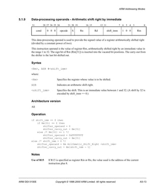 ARM Addressing Modes 
5.1.9 Data-processing operands - Arithmetic shift right by immediate 
31 28 27 26 25 24 21 20 19 16 15 12 11 7 6 5 4 3 0 
cond 0 0 0 opcode S Rn Rd shift_imm 1 0 0 Rm 
This data-processing operand is used to provide the signed value of a register arithmetically shifted right 
(divided by a constant power of two). 
This instruction operand is the value of register Rm, arithmetically shifted right by an immediate value in 
the range 1 to 32. The sign bit of Rm (Rm[31]) is inserted into the vacated bit positions. The carry-out from 
the shifter is the last bit shifted out. 
Syntax 
<Rm>, ASR #<shift_imm> 
where: 
<Rm> Specifies the register whose value is to be shifted. 
ASR Indicates an arithmetic shift right. 
<shift_imm> Specifies the shift. This is an immediate value between 1 and 32. (A shift by 32 is 
encoded by shift_imm == 0.) 
Architecture version 
All 
Operation 
if shift_imm == 0 then 
if Rm[31] == 0 then 
shifter_operand = 0 
shifter_carry_out = Rm[31] 
else /* Rm[31] == 1 */ 
shifter_operand = 0xFFFFFFFF 
shifter_carry_out = Rm[31] 
else /* shift_imm > 0 */ 
shifter_operand = Rm Arithmetic_Shift_Right <shift_imm> 
shifter_carry_out = Rm[shift_imm - 1] 
Notes 
Use of R15 If R15 is specified as register Rm or Rn, the value used is the address of the current 
instruction plus 8. 
ARM DDI 0100E Copyright © 1996-2000 ARM Limited. All rights reserved. A5-13 
 