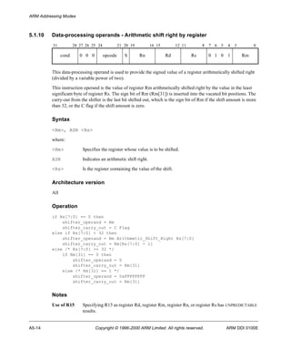 ARM Addressing Modes 
5.1.10 Data-processing operands - Arithmetic shift right by register 
31 28 27 26 25 24 21 20 19 16 15 12 11 8 7 6 5 4 3 0 
cond 0 0 0 opcode S Rn Rd Rs 0 1 0 1 Rm 
This data-processing operand is used to provide the signed value of a register arithmetically shifted right 
(divided by a variable power of two). 
This instruction operand is the value of register Rm arithmetically shifted right by the value in the least 
significant byte of register Rs. The sign bit of Rm (Rm[31]) is inserted into the vacated bit positions. The 
carry-out from the shifter is the last bit shifted out, which is the sign bit of Rm if the shift amount is more 
than 32, or the C flag if the shift amount is zero. 
Syntax 
<Rm>, ASR <Rs> 
where: 
<Rm> Specifies the register whose value is to be shifted. 
ASR Indicates an arithmetic shift right. 
<Rs> Is the register containing the value of the shift. 
Architecture version 
All 
Operation 
if Rs[7:0] == 0 then 
shifter_operand = Rm 
shifter_carry_out = C Flag 
else if Rs[7:0] < 32 then 
shifter_operand = Rm Arithmetic_Shift_Right Rs[7:0] 
shifter_carry_out = Rm[Rs[7:0] - 1] 
else /* Rs[7:0] >= 32 */ 
if Rm[31] == 0 then 
shifter_operand = 0 
shifter_carry_out = Rm[31] 
else /* Rm[31] == 1 */ 
shifter_operand = 0xFFFFFFFF 
shifter_carry_out = Rm[31] 
Notes 
Use of R15 Specifying R15 as register Rd, register Rm, register Rn, or register Rs has UNPREDICTABLE 
results. 
A5-14 Copyright © 1996-2000 ARM Limited. All rights reserved. ARM DDI 0100E 
 