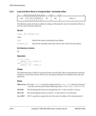 ARM Addressing Modes 
5.2.2 Load and Store Word or Unsigned Byte - Immediate offset 
31 28 27 26 25 24 23 22 21 20 19 16 15 12 11 0 
cond 0 1 0 1 U B 0 L Rn Rd offset_12 
This addressing mode calculates an address by adding or subtracting the value of an immediate offset to or 
from the value of the base register Rn. 
Syntax 
[<Rn>, #+/-<offset_12>] 
where: 
<Rn> Specifies the register containing the base address. 
<offset_12> Specifies the immediate offset used with the value of Rn to form the address. 
Architecture version 
All 
Operation 
if U == 1 then 
address = Rn + offset_12 
else /* U == 0 */ 
address = Rn - offset_12 
Usage 
This addressing mode is useful for accessing structure (record) fields, and accessing parameters and local 
variables in a stack frame. With an offset of zero, the address produced is the unaltered value of the base 
register Rn. 
Notes 
Offset of zero The syntax [<Rn>] is treated as an abbreviation for [<Rn>, #0], unless the instruction 
is one that only allows post-indexed addressing modes (LDRBT, LDRT, STRBT or STRT). 
The B bit This bit distinguishes between an unsigned byte (B==1) and a word (B==0) access. 
The L bit This bit distinguishes between a Load (L==1) and a Store (L==0) instruction. 
Use of R15 If R15 is specified as register Rn, the value used is the address of the instruction plus 8. 
A5-20 Copyright © 1996-2000 ARM Limited. All rights reserved. ARM DDI 0100E 
 