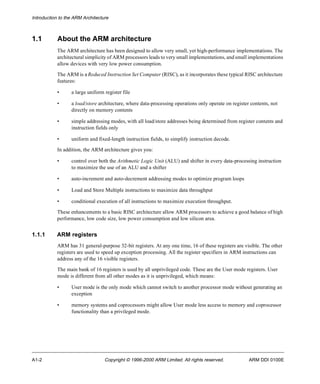 Introduction to the ARM Architecture 
1.1 About the ARM architecture 
The ARM architecture has been designed to allow very small, yet high-performance implementations. The 
architectural simplicity of ARM processors leads to very small implementations, and small implementations 
allow devices with very low power consumption. 
The ARM is a Reduced Instruction Set Computer (RISC), as it incorporates these typical RISC architecture 
features: 
• a large uniform register file 
• a load/store architecture, where data-processing operations only operate on register contents, not 
directly on memory contents 
• simple addressing modes, with all load/store addresses being determined from register contents and 
instruction fields only 
• uniform and fixed-length instruction fields, to simplify instruction decode. 
In addition, the ARM architecture gives you: 
• control over both the Arithmetic Logic Unit (ALU) and shifter in every data-processing instruction 
to maximize the use of an ALU and a shifter 
• auto-increment and auto-decrement addressing modes to optimize program loops 
• Load and Store Multiple instructions to maximize data throughput 
• conditional execution of all instructions to maximize execution throughput. 
These enhancements to a basic RISC architecture allow ARM processors to achieve a good balance of high 
performance, low code size, low power consumption and low silicon area. 
1.1.1 ARM registers 
ARM has 31 general-purpose 32-bit registers. At any one time, 16 of these registers are visible. The other 
registers are used to speed up exception processing. All the register specifiers in ARM instructions can 
address any of the 16 visible registers. 
The main bank of 16 registers is used by all unprivileged code. These are the User mode registers. User 
mode is different from all other modes as it is unprivileged, which means: 
• User mode is the only mode which cannot switch to another processor mode without generating an 
exception 
• memory systems and coprocessors might allow User mode less access to memory and coprocessor 
functionality than a privileged mode. 
A1-2 Copyright © 1996-2000 ARM Limited. All rights reserved. ARM DDI 0100E 
 