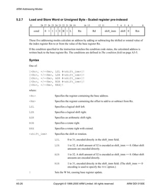 ARM Addressing Modes 
5.2.7 Load and Store Word or Unsigned Byte - Scaled register pre-indexed 
31 28 27 26 25 24 23 22 21 20 19 16 15 12 11 7 6 5 4 3 0 
cond 0 1 1 1 U B 1 L Rn Rd shift_imm shift 0 Rm 
These five addressing modes calculate an address by adding or subtracting the shifted or rotated value of 
the index register Rm to or from the value of the base register Rn. 
If the condition specified in the instruction matches the condition code status, the calculated address is 
written back to the base register Rn. The conditions are defined in The condition field on page A3-5. 
Syntax 
One of: 
[<Rn>, +/-<Rm>, LSL #<shift_imm>]! 
[<Rn>, +/-<Rm>, LSR #<shift_imm>]! 
[<Rn>, +/-<Rm>, ASR #<shift_imm>]! 
[<Rn>, +/-<Rm>, ROR #<shift_imm>]! 
[<Rn>, +/-<Rm>, RRX]! 
where: 
<Rn> Specifies the register containing the base address. 
<Rm> Specifies the register containing the offset to add to or subtract from Rn. 
LSL Specifies a logical shift left. 
LSR Specifies a logical shift right. 
ASR Specifies an arithmetic shift right. 
ROR Specifies a rotate right. 
RRX Specifies a rotate right with extend. 
<shift_imm> Specifies the shift or rotation. 
LSL 0 to 31, encoded directly in the shift_imm field. 
LSR 1 to 32. A shift amount of 32 is encoded as shift_imm == 0. Other shift 
amounts are encoded directly. 
ASR 1 to 32. A shift amount of 32 is encoded as shift_imm == 0. Other shift 
amounts are encoded directly. 
ROR 1 to 31, encoded directly in the shift_imm field. (The shift_imm == 0 
encoding is used to specify the RRX option.) 
! Sets the W bit, causing base register update. 
A5-26 Copyright © 1996-2000 ARM Limited. All rights reserved. ARM DDI 0100E 
 