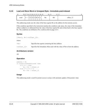 ARM Addressing Modes 
5.2.8 Load and Store Word or Unsigned Byte - Immediate post-indexed 
31 28 27 26 25 24 23 22 21 20 19 16 15 12 11 0 
cond 0 1 0 0 U B 0 L Rn Rd offset_12 
This addressing mode uses the value of the base register Rn as the address for the memory access. 
If the condition specified in the instruction matches the condition code status, the value of the immediate 
offset is added to or subtracted from the value of the base register Rn and written back to the base register 
Rn. The conditions are defined in The condition field on page A3-5. 
Syntax 
[<Rn>], #+/-<offset_12> 
where: 
<Rn> Specifies the register containing the base address. 
<offset_12> Specifies the immediate offset used with the value of Rn to form the address. 
Architecture version 
All 
Operation 
address = Rn 
if ConditionPassed(cond) then 
if U == 1 then 
Rn = Rn + offset_12 
else /* U == 0 */ 
Rn = Rn - offset_12 
Usage 
This addressing mode is used for pointer access to arrays with automatic update of the pointer value. 
A5-28 Copyright © 1996-2000 ARM Limited. All rights reserved. ARM DDI 0100E 
 