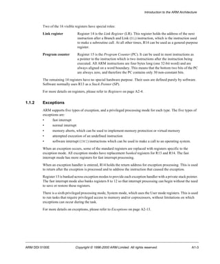 Introduction to the ARM Architecture 
Two of the 16 visible registers have special roles: 
Link register Register 14 is the Link Register (LR). This register holds the address of the next 
instruction after a Branch and Link (BL) instruction, which is the instruction used 
to make a subroutine call. At all other times, R14 can be used as a general-purpose 
register. 
Program counter Register 15 is the Program Counter (PC). It can be used in most instructions as 
a pointer to the instruction which is two instructions after the instruction being 
executed. All ARM instructions are four bytes long (one 32-bit word) and are 
always aligned on a word boundary. This means that the bottom two bits of the PC 
are always zero, and therefore the PC contains only 30 non-constant bits. 
The remaining 14 registers have no special hardware purpose. Their uses are defined purely by software. 
Software normally uses R13 as a Stack Pointer (SP). 
For more details on registers, please refer to Registers on page A2-4. 
1.1.2 Exceptions 
ARM supports five types of exception, and a privileged processing mode for each type. The five types of 
exceptions are: 
• fast interrupt 
• normal interrupt 
• memory aborts, which can be used to implement memory protection or virtual memory 
• attempted execution of an undefined instruction 
• software interrupt (SWI) instructions which can be used to make a call to an operating system. 
When an exception occurs, some of the standard registers are replaced with registers specific to the 
exception mode. All exception modes have replacement banked registers for R13 and R14. The fast 
interrupt mode has more registers for fast interrupt processing. 
When an exception handler is entered, R14 holds the return address for exception processing. This is used 
to return after the exception is processed and to address the instruction that caused the exception. 
Register 13 is banked across exception modes to provide each exception handler with a private stack pointer. 
The fast interrupt mode also banks registers 8 to 12 so that interrupt processing can begin without the need 
to save or restore these registers. 
There is a sixth privileged processing mode, System mode, which uses the User mode registers. This is used 
to run tasks that require privileged access to memory and/or coprocessors, without limitations on which 
exceptions can occur during the task. 
For more details on exceptions, please refer to Exceptions on page A2-13. 
ARM DDI 0100E Copyright © 1996-2000 ARM Limited. All rights reserved. A1-3 
 