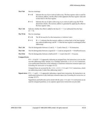 ARM Addressing Modes 
The P bit Has two meanings: 
P == 0 Indicates the use of post-indexed addressing. The base register value is used for 
the memory address, and the offset is then applied to the base register value and 
written back to the base register. 
P == 1 Indicates the use of offset addressing or pre-indexed addressing (the W bit 
determines which). The memory address is generated by applying the offset to 
the base register value. 
The U bit Indicates whether the offset is added to the base (U == 1) or subtracted from the base 
(U == 0). 
The W bit Has two meanings: 
P == 0 The W bit must be 0 or the instruction is UNPREDICTABLE. 
P == 1 W == 1 indicates that the memory address is written back to the base register 
(pre-indexed addressing), and W == 0 that the base register is unchanged (offset 
addressing). 
The L bit This bit distinguishes between a Load (L == 1) and a Store (L == 0) instruction. 
The S bit This bit distinguishes between a signed (S == 1) and an unsigned (S == 0) halfword access. 
The H bit This bit distinguishes between a halfword (H == 1) and a byte (H == 0) access. 
Unsigned bytes 
If S == 0 and H == 0, apparently indicating an unsigned byte, the instruction is not one that 
uses this addressing mode. Instead, it is a multiply instruction, a SWP or SWPB instruction, 
or an unallocated instruction in the arithmetic or load/store instruction extension space (see 
Extending the instruction set on page A3-27). 
Unsigned bytes are accessed by the LDRB, LDRBT, STRB and STRBT instructions, which 
use addressing mode 2 rather than addressing mode 3. 
Signed stores If S == 1 and L == 0, apparently indicating a signed store instruction, the instruction is an 
unallocated instruction in the load/store extension space (see Extending the instruction set 
on page A3-27). 
Signed bytes and halfwords can be stored with the same STRB and STRH instructions as are 
used for unsigned quantities, so no separate signed store instructions are provided. 
ARM DDI 0100E Copyright © 1996-2000 ARM Limited. All rights reserved. A5-35 
 
