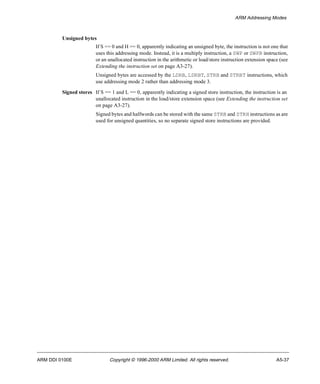 ARM Addressing Modes 
Unsigned bytes 
If S == 0 and H == 0, apparently indicating an unsigned byte, the instruction is not one that 
uses this addressing mode. Instead, it is a multiply instruction, a SWP or SWPB instruction, 
or an unallocated instruction in the arithmetic or load/store instruction extension space (see 
Extending the instruction set on page A3-27). 
Unsigned bytes are accessed by the LDRB, LDRBT, STRB and STRBT instructions, which 
use addressing mode 2 rather than addressing mode 3. 
Signed stores If S == 1 and L == 0, apparently indicating a signed store instruction, the instruction is an 
unallocated instruction in the load/store extension space (see Extending the instruction set 
on page A3-27). 
Signed bytes and halfwords can be stored with the same STRB and STRH instructions as are 
used for unsigned quantities, so no separate signed store instructions are provided. 
ARM DDI 0100E Copyright © 1996-2000 ARM Limited. All rights reserved. A5-37 
 
