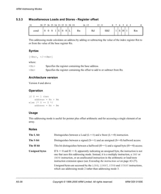 ARM Addressing Modes 
5.3.3 Miscellaneous Loads and Stores - Register offset 
31 28 27 26 25 24 23 22 21 20 19 16 15 12 11 8 7 6 5 4 3 0 
cond 0 0 0 1 U 0 0 L Rn Rd SBZ 1 S H 1 Rm 
This addressing mode calculates an address by adding or subtracting the value of the index register Rm to 
or from the value of the base register Rn. 
Syntax 
[<Rn>, +/-<Rm>] 
where: 
<Rn> Specifies the register containing the base address. 
<Rm> Specifies the register containing the offset to add to or subtract from Rn. 
Architecture version 
Version 4 and above 
Operation 
if U == 1 then 
address = Rn + Rm 
else /* U == 0 */ 
address = Rn - Rm 
Usage 
This addressing mode is useful for pointer plus offset arithmetic and for accessing a single element of an 
array. 
Notes 
The L bit Distinguishes between a Load (L==1) and a Store (L==0) instruction. 
The S bit Distinguishes between a signed (S==1) and an unsigned (S==0) halfword access. 
The H bit This bit distinguishes between a halfword (H==1) and a signed byte (H==0) access. 
Unsigned bytes If S == 0 and H == 0, apparently indicating an unsigned byte, the instruction is not 
one that uses this addressing mode. Instead, it is a multiply instruction, a SWP or 
SWPB instruction, or an unallocated instruction in the arithmetic or load/store 
instruction extension space (see Extending the instruction set on page A3-27). 
Unsigned bytes are accessed by the LDRB, LDRBT, STRB and STRBT instructions, 
which use addressing mode 2 rather than addressing mode 3. 
A5-38 Copyright © 1996-2000 ARM Limited. All rights reserved. ARM DDI 0100E 
 