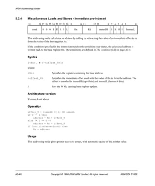 ARM Addressing Modes 
5.3.4 Miscellaneous Loads and Stores - Immediate pre-indexed 
31 28 27 26 25 24 23 22 21 20 19 16 15 12 11 8 7 6 5 4 3 0 
cond 0 0 0 1 U 1 1 L Rn Rd immedH 1 S H 1 ImmedL 
This addressing mode calculates an address by adding or subtracting the value of an immediate offset to or 
from the value of the base register Rn. 
If the condition specified in the instruction matches the condition code status, the calculated address is 
written back to the base register Rn. The conditions are defined in The condition field on page A3-5. 
Syntax 
[<Rn>, #+/-<offset_8>]! 
where: 
<Rn> Specifies the register containing the base address. 
<offset_8> Specifies the immediate offset used with the value of Rn to form the address. The 
offset is encoded in immedH (top 4 bits) and immedL (bottom 4 bits). 
! Sets the W bit, causing base register update. 
Architecture version 
Version 4 and above 
Operation 
offset_8 = (immedH << 4) OR immedL 
if U == 1 then 
address = Rn + offset_8 
else /* U == 0 */ 
address = Rn - offset_8 
if ConditionPassed(cond) then 
Rn = address 
Usage 
This addressing mode gives pointer access to arrays, with automatic update of the pointer value. 
A5-40 Copyright © 1996-2000 ARM Limited. All rights reserved. ARM DDI 0100E 
 
