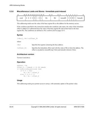 ARM Addressing Modes 
5.3.6 Miscellaneous Loads and Stores - Immediate post-indexed 
31 28 27 26 25 24 23 22 21 20 19 16 15 12 11 8 7 6 5 4 3 0 
cond 0 0 0 0 U 1 0 L Rn Rd immedH 1 S H 1 ImmedL 
This addressing mode uses the value of the base register Rn as the address for the memory access. 
If the condition specified in the instruction matches the condition code status, the value of the immediate 
offset is added to or subtracted from the value of the base register Rn and written back to the base 
register Rn. The conditions are defined in The condition field on page A3-5. 
Syntax 
[<Rn>], #+/-<offset_8> 
where: 
<Rn> Specifies the register containing the base address. 
<offset_8> Specifies the immediate offset used with the value of Rn to form the address. The 
offset is encoded in immedH (top 4 bits) and immedL (bottom 4 bits). 
Architecture version 
Version 4 and above 
Operation 
address = Rn 
offset_8 = (immedH << 4) OR immedL 
if ConditionPassed(cond) then 
if U == 1 then 
Rn = Rn + offset_8 
else /* U == 0 */ 
Rn = Rn - offset_8 
Usage 
This addressing mode gives pointer access to arrays, with automatic update of the pointer value. 
A5-44 Copyright © 1996-2000 ARM Limited. All rights reserved. ARM DDI 0100E 
 