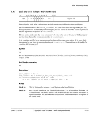 ARM Addressing Modes 
5.4.3 Load and Store Multiple - Increment before 
31 28 27 26 25 24 23 22 21 20 19 16 15 0 
cond 1 0 0 1 1 S W L Rn register list 
This addressing mode is for Load and Store Multiple instructions, and forms a range of addresses. 
The first address formed is the <start_address>, and is the value of the base register Rn plus four. 
Subsequent addresses are formed by incrementing the previous address by four. One address is produced 
for each register that is specified in <registers>. 
The last address produced is the <end_address>. Its value is the sum of the value of the base register 
and four times the number of registers specified in <registers>. 
If the condition specified in the instruction matches the condition code status and the W bit is set, Rn is 
incremented by four times the number of registers in <registers>. The conditions are defined in The 
condition field on page A3-5. 
Syntax 
IB 
See also the alternative syntax described in Load and Store Multiple addressing modes (alternative names) 
on page A5-54. 
Architecture version 
All 
Operation 
start_address = Rn + 4 
end_address = Rn + (Number_Of_Set_Bits_In(register_list) * 4) 
if ConditionPassed(cond) and W == 1 then 
Rn = Rn + (Number_Of_Set_Bits_In(register_list) * 4) 
Notes 
The L bit This bit distinguishes between a Load Multiple and a Store Multiple. 
The S bit For LDMs that load the PC, the S bit indicates that the CPSR is loaded from the SPSR. For 
LDMs that do not load the PC and all STMs, the S bit indicates that when the processor is in 
a privileged mode, the User mode banked registers are transferred instead of the registers of 
the current mode. 
ARM DDI 0100E Copyright © 1996-2000 ARM Limited. All rights reserved. A5-51 
 