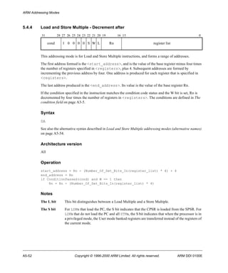 ARM Addressing Modes 
5.4.4 Load and Store Multiple - Decrement after 
31 28 27 26 25 24 23 22 21 20 19 16 15 0 
cond 1 0 0 0 0 S W L Rn register list 
This addressing mode is for Load and Store Multiple instructions, and forms a range of addresses. 
The first address formed is the <start_address>, and is the value of the base register minus four times 
the number of registers specified in <registers>, plus 4. Subsequent addresses are formed by 
incrementing the previous address by four. One address is produced for each register that is specified in 
<registers>. 
The last address produced is the <end_address>. Its value is the value of the base register Rn. 
If the condition specified in the instruction matches the condition code status and the W bit is set, Rn is 
decremented by four times the number of registers in <registers>. The conditions are defined in The 
condition field on page A3-5. 
Syntax 
DA 
See also the alternative syntax described in Load and Store Multiple addressing modes (alternative names) 
on page A5-54. 
Architecture version 
All 
Operation 
start_address = Rn - (Number_Of_Set_Bits_In(register_list) * 4) + 4 
end_address = Rn 
if ConditionPassed(cond) and W == 1 then 
Rn = Rn - (Number_Of_Set_Bits_In(register_list) * 4) 
Notes 
The L bit This bit distinguishes between a Load Multiple and a Store Multiple. 
The S bit For LDMs that load the PC, the S bit indicates that the CPSR is loaded from the SPSR. For 
LDMs that do not load the PC and all STMs, the S bit indicates that when the processor is in 
a privileged mode, the User mode banked registers are transferred instead of the registers of 
the current mode. 
A5-52 Copyright © 1996-2000 ARM Limited. All rights reserved. ARM DDI 0100E 
 