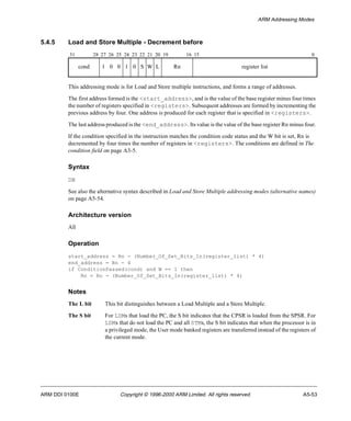 ARM Addressing Modes 
5.4.5 Load and Store Multiple - Decrement before 
31 28 27 26 25 24 23 22 21 20 19 16 15 0 
cond 1 0 0 1 0 S W L Rn register list 
This addressing mode is for Load and Store multiple instructions, and forms a range of addresses. 
The first address formed is the <start_address>, and is the value of the base register minus four times 
the number of registers specified in <registers>. Subsequent addresses are formed by incrementing the 
previous address by four. One address is produced for each register that is specified in <registers>. 
The last address produced is the <end_address>. Its value is the value of the base register Rn minus four. 
If the condition specified in the instruction matches the condition code status and the W bit is set, Rn is 
decremented by four times the number of registers in <registers>. The conditions are defined in The 
condition field on page A3-5. 
Syntax 
DB 
See also the alternative syntax described in Load and Store Multiple addressing modes (alternative names) 
on page A5-54. 
Architecture version 
All 
Operation 
start_address = Rn - (Number_Of_Set_Bits_In(register_list) * 4) 
end_address = Rn - 4 
if ConditionPassed(cond) and W == 1 then 
Rn = Rn - (Number_Of_Set_Bits_In(register_list) * 4) 
Notes 
The L bit This bit distinguishes between a Load Multiple and a Store Multiple. 
The S bit For LDMs that load the PC, the S bit indicates that the CPSR is loaded from the SPSR. For 
LDMs that do not load the PC and all STMs, the S bit indicates that when the processor is in 
a privileged mode, the User mode banked registers are transferred instead of the registers of 
the current mode. 
ARM DDI 0100E Copyright © 1996-2000 ARM Limited. All rights reserved. A5-53 
 