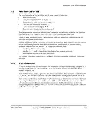 Introduction to the ARM Architecture 
1.2 ARM instruction set 
The ARM instruction set can be divided into six broad classes of instruction: 
• Branch instructions 
• Data-processing instructions on page A1-6 
• Status register transfer instructions on page A1-7 
• Load and store instructions on page A1-7 
• Coprocessor instructions on page A1-8 
• Exception-generating instructions on page A1-9. 
Most data-processing instructions and one type of coprocessor instruction can update the four condition 
code flags in the CPSR (Negative, Zero, Carry and oVerflow) according to their result. 
Almost all ARM instructions contain a 4-bit condition field. One value of this field specifies that the 
instruction is executed unconditionally. 
Fourteen other values specify conditional execution of the instruction. If the condition code flags indicate 
that the corresponding condition is true when the instruction starts executing, it executes normally. 
Otherwise, the instruction does nothing. The 14 available conditions allow: 
• tests for equality and non-equality 
• tests for <, <=, >, and >= inequalities, in both signed and unsigned arithmetic 
• each condition code flag to be tested individually. 
The sixteenth value of the condition field is used for a few instructions which do not allow conditional 
execution. 
1.2.1 Branch instructions 
As well as allowing many data-processing or load instructions to change control flow by writing the PC, a 
standard Branch instruction is provided with a 24-bit signed offset, allowing forward and backward 
branches of up to 32MB. 
There is a Branch and Link (BL) option that also preserves the address of the instruction after the branch in 
R14, the LR. This provides a subroutine call which can be returned from by copying the LR into the PC. 
There are also branch instructions which can switch instruction set, so that execution continues at the branch 
target using the Thumb instruction set. These allow ARM code to call Thumb subroutines, and ARM 
subroutines to return to a Thumb caller. Similar instructions in the Thumb instruction set allow the 
corresponding Thumb ® ARM switches. An overview of the Thumb instruction set is provided in Chapter 
A6 The Thumb Instruction Set. 
ARM DDI 0100E Copyright © 1996-2000 ARM Limited. All rights reserved. A1-5 
 