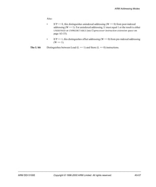 ARM Addressing Modes 
Also: 
• If P == 0, this distinguishes unindexed addressing (W == 0) from post-indexed 
addressing (W == 1). For unindexed addressing, U must equal 1 or the result is either 
UNDEFINED or UNPREDICTABLE (see Coprocessor instruction extension space on 
page A3-33). 
• If P == 1, this distinguishes offset addressing (W == 0) from pre-indexed addressing 
(W == 1). 
The L bit Distinguishes between Load (L == 1) and Store (L == 0) instructions. 
ARM DDI 0100E Copyright © 1996-2000 ARM Limited. All rights reserved. A5-57 
 
