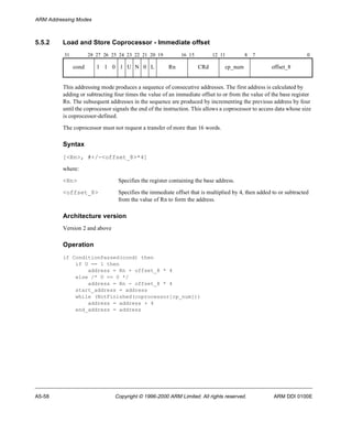 ARM Addressing Modes 
5.5.2 Load and Store Coprocessor - Immediate offset 
31 28 27 26 25 24 23 22 21 20 19 16 15 12 11 8 7 0 
cond 1 1 0 1 U N 0 L Rn CRd cp_num offset_8 
This addressing mode produces a sequence of consecutive addresses. The first address is calculated by 
adding or subtracting four times the value of an immediate offset to or from the value of the base register 
Rn. The subsequent addresses in the sequence are produced by incrementing the previous address by four 
until the coprocessor signals the end of the instruction. This allows a coprocessor to access data whose size 
is coprocessor-defined. 
The coprocessor must not request a transfer of more than 16 words. 
Syntax 
[<Rn>, #+/-<offset_8>*4] 
where: 
<Rn> Specifies the register containing the base address. 
<offset_8> Specifies the immediate offset that is multiplied by 4, then added to or subtracted 
from the value of Rn to form the address. 
Architecture version 
Version 2 and above 
Operation 
if ConditionPassed(cond) then 
if U == 1 then 
address = Rn + offset_8 * 4 
else /* U == 0 */ 
address = Rn - offset_8 * 4 
start_address = address 
while (NotFinished(coprocessor[cp_num])) 
address = address + 4 
end_address = address 
A5-58 Copyright © 1996-2000 ARM Limited. All rights reserved. ARM DDI 0100E 
 