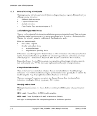 Introduction to the ARM Architecture 
1.2.2 Data-processing instructions 
The data-processing instructions perform calculations on the general-purpose registers. There are four types 
of data-processing instructions: 
• Arithmetic/logic instructions 
• Comparison instructions 
• Multiply instructions 
• Count Leading Zeros instruction on page A1-7. 
Arithmetic/logic instructions 
There are twelve arithmetic/logic instructions which share a common instruction format. These perform an 
arithmetic or logical operation on up to two source operands, and write the result to a destination register. 
They can also optionally update the condition code flags based on the result. 
Of the two source operands: 
• one is always a register 
• the other has two basic forms: 
— an immediate value 
— a register value, optionally shifted. 
If the operand is a shifted register, the shift amount can be either an immediate value or the value of another 
register. Four types of shift can be specified. Every arithmetic/logic instruction can therefore perform an 
arithmetic/logic and a shift operation. As a result, ARM does not have dedicated shift instructions. 
Because the Program Counter (PC) is a general-purpose register, arithmetic/logic instructions can write 
their results directly to the PC. This allows easy implementation of a variety of jump instructions. 
Comparison instructions 
There are four comparison instructions which use the same instruction format as the arithmetic/logic 
instructions. These perform an arithmetic or logical operation on two source operands, but do not write the 
result to a register. They always update the condition flags based on the result. 
The source operands of comparison instructions take the same forms as those of arithmetic/logic 
instructions, including the ability to incorporate a shift operation. 
Multiply instructions 
Multiply instructions come in two classes. Both types multiply two 32-bit register values and store their 
result: 
32-bit result Normal. Stores the 32-bit result in a register. 
64-bit result Long. Stores the 64-bit result in two separate registers. 
Both types of multiply instruction can optionally perform an accumulate operation. 
A1-6 Copyright © 1996-2000 ARM Limited. All rights reserved. ARM DDI 0100E 
 