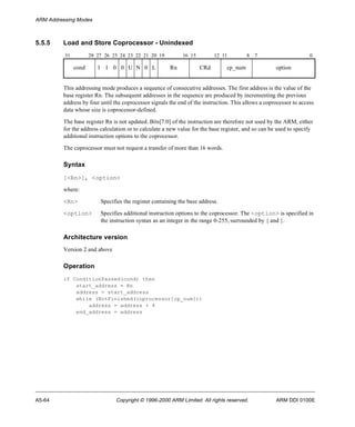 ARM Addressing Modes 
5.5.5 Load and Store Coprocessor - Unindexed 
31 28 27 26 25 24 23 22 21 20 19 16 15 12 11 8 7 0 
cond 1 1 0 0 U N 0 L Rn CRd cp_num option 
This addressing mode produces a sequence of consecutive addresses. The first address is the value of the 
base register Rn. The subsequent addresses in the sequence are produced by incrementing the previous 
address by four until the coprocessor signals the end of the instruction. This allows a coprocessor to access 
data whose size is coprocessor-defined. 
The base register Rn is not updated. Bits[7:0] of the instruction are therefore not used by the ARM, either 
for the address calculation or to calculate a new value for the base register, and so can be used to specify 
additional instruction options to the coprocessor. 
The coprocessor must not request a transfer of more than 16 words. 
Syntax 
[<Rn>], <option> 
where: 
<Rn> Specifies the register containing the base address. 
<option> Specifies additional instruction options to the coprocessor. The <option> is specified in 
the instruction syntax as an integer in the range 0-255, surrounded by { and }. 
Architecture version 
Version 2 and above 
Operation 
if ConditionPassed(cond) then 
start_address = Rn 
address = start_address 
while (NotFinished(coprocessor[cp_num])) 
address = address + 4 
end_address = address 
A5-64 Copyright © 1996-2000 ARM Limited. All rights reserved. ARM DDI 0100E 
 