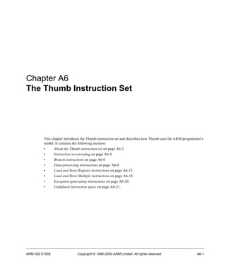 Chapter A6 
The Thumb Instruction Set 
This chapter introduces the Thumb instruction set and describes how Thumb uses the ARM programmer’s 
model. It contains the following sections: 
• About the Thumb instruction set on page A6-2 
• Instruction set encoding on page A6-4 
• Branch instructions on page A6-6 
• Data-processing instructions on page A6-8 
• Load and Store Register instructions on page A6-15 
• Load and Store Multiple instructions on page A6-18 
• Exception-generating instructions on page A6-20 
• Undefined instruction space on page A6-21. 
ARM DDI 0100E Copyright © 1996-2000 ARM Limited. All rights reserved. A6-1 
 