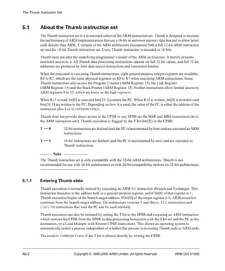 The Thumb Instruction Set 
6.1 About the Thumb instruction set 
The Thumb instruction set is a re-encoded subset of the ARM instruction set. Thumb is designed to increase 
the performance of ARM implementations that use a 16-bit or narrower memory data bus and to allow better 
code density than ARM. T variants of the ARM architecture incorporate both a full 32-bit ARM instruction 
set and the 16-bit Thumb instruction set. Every Thumb instruction is encoded in 16 bits. 
Thumb does not alter the underlying programmer’s model of the ARM architecture. It merely presents 
restricted access to it. All Thumb data-processing instructions operate on full 32-bit values, and full 32-bit 
addresses are produced by both data-access instructions and instruction fetches. 
When the processor is executing Thumb instructions, eight general-purpose integer registers are available, 
R0 to R7, which are the same physical registers as R0 to R7 when executing ARM instructions. Some 
Thumb instructions also access the Program Counter (ARM Register 15), the Link Register 
(ARM Register 14) and the Stack Pointer (ARM Register 13). Further instructions allow limited access to 
ARM registers 8 to 15, which are know as the high registers. 
When R15 is read, bit[0] is zero and bits[31:1] contain the PC. When R15 is written, bit[0] is IGNORED and 
bits[31:1] are written to the PC. Depending on how it is used, the value of the PC is either the address of the 
instruction plus 4 or is UNPREDICTABLE. 
Thumb does not provide direct access to the CPSR or any SPSR (as the MSR and MRS instructions do in 
the ARM instruction set)). Thumb execution is flagged by the T bit (bit[5]) in the CPSR: 
T == 0 32-bit instructions are fetched (and the PC is incremented by four) and are executed as ARM 
instructions. 
T == 1 16-bit instructions are fetched (and the PC is incremented by two) and are executed as 
Thumb instructions. 
Note 
The Thumb instruction set is only compatible with the 32-bit ARM architectures. Thumb is not 
recommended for use with 26-bit architectures or with 26-bit compatibility options on 32-bit architectures. 
6.1.1 Entering Thumb state 
Thumb execution is normally entered by executing an ARM BX instruction (Branch and Exchange). This 
instruction branches to the address held in a general-purpose register, and if bit[0] of that register is 1, 
Thumb execution begins at the branch target address. If bit[0] of the target register is 0, ARM execution 
continues from the branch target address. On architecture versions 5 and above, BLX instructions and 
LDR/LDM instructions that load the PC can be used similarly. 
Thumb execution can also be initiated by setting the T bit in the SPSR and executing an ARM instruction 
which restores the CPSR from the SPSR (a data-processing instruction with the S bit set and the PC as the 
destination, or a Load Multiple with Restore CPSR instruction). This allows an operating system to 
automatically restart a process independent of whether that process is executing Thumb code or ARM code. 
The result is UNPREDICTABLE if the T bit is altered directly by writing the CPSR. 
A6-2 Copyright © 1996-2000 ARM Limited. All rights reserved. ARM DDI 0100E 
 