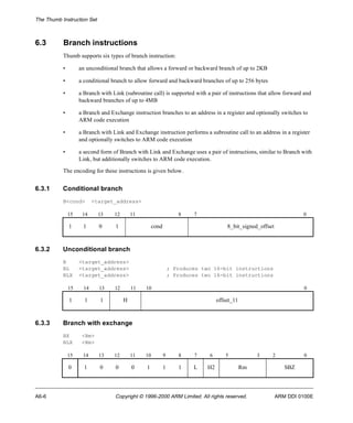The Thumb Instruction Set 
6.3 Branch instructions 
Thumb supports six types of branch instruction: 
• an unconditional branch that allows a forward or backward branch of up to 2KB 
• a conditional branch to allow forward and backward branches of up to 256 bytes 
• a Branch with Link (subroutine call) is supported with a pair of instructions that allow forward and 
backward branches of up to 4MB 
• a Branch and Exchange instruction branches to an address in a register and optionally switches to 
ARM code execution 
• a Branch with Link and Exchange instruction performs a subroutine call to an address in a register 
and optionally switches to ARM code execution 
• a second form of Branch with Link and Exchange uses a pair of instructions, similar to Branch with 
Link, but additionally switches to ARM code execution. 
The encoding for these instructions is given below. 
6.3.1 Conditional branch 
B<cond> <target_address> 
15 14 13 12 11 8 7 0 
1 1 0 1 cond 8_bit_signed_offset 
6.3.2 Unconditional branch 
B <target_address> 
BL <target_address> ; Produces two 16-bit instructions 
BLX <target_address> ; Produces two 16-bit instructions 
15 14 13 12 11 10 0 
1 1 1 H offset_11 
6.3.3 Branch with exchange 
BX <Rm> 
BLX <Rm> 
15 14 13 12 11 10 9 8 7 6 5 3 2 0 
0 1 0 0 0 1 1 1 L H2 Rm SBZ 
A6-6 Copyright © 1996-2000 ARM Limited. All rights reserved. ARM DDI 0100E 
 