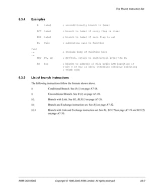 The Thumb Instruction Set 
6.3.4 Examples 
B label ; unconditionally branch to label 
BCC label ; branch to label if carry flag is clear 
BEQ label ; branch to label if zero flag is set 
BL func ; subroutine call to function 
func 
... ; Include body of function here 
... 
MOV PC, LR ; R15=R14, return to instruction after the BL 
BX R12 ; branch to address in R12; begin ARM execution if 
; bit 0 of R12 is zero; otherwise continue executing 
; Thumb code 
6.3.5 List of branch instructions 
The following instructions follow the formats shown above. 
B Conditional Branch. See B (1) on page A7-18. 
B Unconditional Branch. See B (2) on page A7-20. 
BL Branch with Link. See BL, BLX(1) on page A7-26. 
BX Branch and Exchange instruction set. See BX on page A7-32. 
BLX Branch with Link and Exchange instruction set. See BL, BLX(1) on page A7-26 and BLX(2) 
on page A7-30. 
ARM DDI 0100E Copyright © 1996-2000 ARM Limited. All rights reserved. A6-7 
 