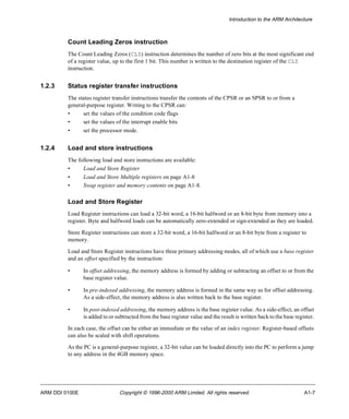 Introduction to the ARM Architecture 
Count Leading Zeros instruction 
The Count Leading Zeros (CLZ) instruction determines the number of zero bits at the most significant end 
of a register value, up to the first 1 bit. This number is written to the destination register of the CLZ 
instruction. 
1.2.3 Status register transfer instructions 
The status register transfer instructions transfer the contents of the CPSR or an SPSR to or from a 
general-purpose register. Writing to the CPSR can: 
• set the values of the condition code flags 
• set the values of the interrupt enable bits 
• set the processor mode. 
1.2.4 Load and store instructions 
The following load and store instructions are available: 
• Load and Store Register 
• Load and Store Multiple registers on page A1-8 
• Swap register and memory contents on page A1-8. 
Load and Store Register 
Load Register instructions can load a 32-bit word, a 16-bit halfword or an 8-bit byte from memory into a 
register. Byte and halfword loads can be automatically zero-extended or sign-extended as they are loaded. 
Store Register instructions can store a 32-bit word, a 16-bit halfword or an 8-bit byte from a register to 
memory. 
Load and Store Register instructions have three primary addressing modes, all of which use a base register 
and an offset specified by the instruction: 
• In offset addressing, the memory address is formed by adding or subtracting an offset to or from the 
base register value. 
• In pre-indexed addressing, the memory address is formed in the same way as for offset addressing. 
As a side-effect, the memory address is also written back to the base register. 
• In post-indexed addressing, the memory address is the base register value. As a side-effect, an offset 
is added to or subtracted from the base register value and the result is written back to the base register. 
In each case, the offset can be either an immediate or the value of an index register. Register-based offsets 
can also be scaled with shift operations. 
As the PC is a general-purpose register, a 32-bit value can be loaded directly into the PC to perform a jump 
to any address in the 4GB memory space. 
ARM DDI 0100E Copyright © 1996-2000 ARM Limited. All rights reserved. A1-7 
 