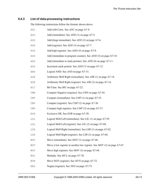 The Thumb Instruction Set 
6.4.3 List of data-processing instructions 
The following instructions follow the formats shown above. 
ADC Add with Carry. See ADC on page A7-4. 
ADD Add (immediate). See ADD (1) on page A7-5. 
ADD Add (large immediate). See ADD (2) on page A7-6. 
ADD Add (register). See ADD (3) on page A7-7. 
ADD Add high registers. See ADD (4) on page A7-8. 
ADD Add (immediate to program counter). See ADD (5) on page A7-10. 
ADD Add (immediate to stack pointer). See ADD (6) on page A7-11. 
ADD Increment stack pointer. See ADD (7) on page A7-12. 
AND Logical AND. See AND on page A7-13. 
ASR Arithmetic Shift Right (immediate). See ASR (1) on page A7-14. 
ASR Arithmetic Shift Right (register). See ASR (2) on page A7-16. 
BIC Bit Clear. See BIC on page A7-22. 
CMN Compare Negative (register). See CMN on page A7-34. 
CMP Compare (immediate). See CMP (1) on page A7-35. 
CMP Compare (register). See CMP (2) on page A7-36. 
CMP Compare high registers. See CMP (3) on page A7-37. 
EOR Exclusive OR. See EOR on page A7-39. 
LSL Logical Shift Left (immediate). See LSL (1) on page A7-59. 
LSL Logical Shift Left (register). See LSL (2) on page A7-60. 
LSR Logical Shift Right (immediate). See LSR (1) on page A7-62. 
LSR Logical Shift Right (register). See LSR (2) on page A7-64. 
MOV Move (immediate). See MOV (1) on page A7-66. 
MOV Move a low register to another low register. See MOV (2) on page A7-67. 
MOV Move high registers. See MOV (3) on page A7-68. 
MUL Multiply. See MUL on page A7-70. 
MVN Move NOT (register). See MVN on page A7-72. 
NEG Negate (register). See NEG on page A7-73. 
ARM DDI 0100E Copyright © 1996-2000 ARM Limited. All rights reserved. A6-13 
 