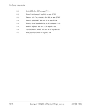 The Thumb Instruction Set 
ORR Logical OR. See ORR on page A7-74. 
ROR Rotate Right (register). See ROR on page A7-80. 
SBC Subtract with Carry (register). See SBC on page A7-82. 
SUB Subtract (immediate). See SUB (1) on page A7-98. 
SUB Subtract (large immediate). See SUB (2) on page A7-99. 
SUB Subtract (register). See SUB (3) on page A7-100. 
SUB Decrement stack pointer. See SUB (4) on page A7-101. 
TST Test (register). See TST on page A7-103. 
A6-14 Copyright © 1996-2000 ARM Limited. All rights reserved. ARM DDI 0100E 
 