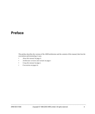 Preface 
This preface describes the versions of the ARM architecture and the contents of this manual, then lists the 
conventions and terminology it uses. 
• About this manual on page iv 
• Architecture versions and variants on page v 
• Using this manual on page x 
• Conventions on page xii. 
ARM DDI 0100E Copyright © 1996-2000 ARM Limited. All rights reserved. iii 
 