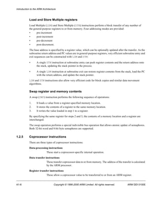Introduction to the ARM Architecture 
Load and Store Multiple registers 
Load Multiple (LDM) and Store Multiple (STM) instructions perform a block transfer of any number of 
the general-purpose registers to or from memory. Four addressing modes are provided: 
• pre-increment 
• post-increment 
• pre-decrement 
• post-decrement. 
The base address is specified by a register value, which can be optionally updated after the transfer. As the 
subroutine return address and PC values are in general-purpose registers, very efficient subroutine entry and 
exit sequences can be constructed with LDM and STM: 
• A single STM instruction at subroutine entry can push register contents and the return address onto 
the stack, updating the stack pointer in the process. 
• A single LDM instruction at subroutine exit can restore register contents from the stack, load the PC 
with the return address, and update the stack pointer. 
LDM and STM instructions also allow very efficient code for block copies and similar data movement 
algorithms. 
Swap register and memory contents 
A swap (SWP) instruction performs the following sequence of operations: 
1. It loads a value from a register-specified memory location. 
2. It stores the contents of a register to the same memory location. 
3. It writes the value loaded in step 1 to a register. 
By specifying the same register for steps 2 and 3, the contents of a memory location and a register are 
interchanged. 
The swap operation performs a special indivisible bus operation that allows atomic update of semaphores. 
Both 32-bit word and 8-bit byte semaphores are supported. 
1.2.5 Coprocessor instructions 
There are three types of coprocessor instructions: 
Data-processing instructions 
These start a coprocessor-specific internal operation. 
Data transfer instructions 
These transfer coprocessor data to or from memory. The address of the transfer is calculated 
by the ARM processor. 
Register transfer instructions 
These allow a coprocessor value to be transferred to or from an ARM register. 
A1-8 Copyright © 1996-2000 ARM Limited. All rights reserved. ARM DDI 0100E 
 