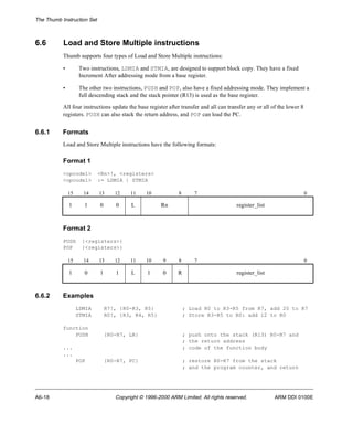 The Thumb Instruction Set 
6.6 Load and Store Multiple instructions 
Thumb supports four types of Load and Store Multiple instructions: 
• Two instructions, LDMIA and STMIA, are designed to support block copy. They have a fixed 
Increment After addressing mode from a base register. 
• The other two instructions, PUSH and POP, also have a fixed addressing mode. They implement a 
full descending stack and the stack pointer (R13) is used as the base register. 
All four instructions update the base register after transfer and all can transfer any or all of the lower 8 
registers. PUSH can also stack the return address, and POP can load the PC. 
6.6.1 Formats 
Load and Store Multiple instructions have the following formats: 
Format 1 
<opcode1> <Rn>!, <registers> 
<opcode1> := LDMIA | STMIA 
15 14 13 12 11 10 8 7 0 
1 1 0 0 L Rn register_list 
Format 2 
PUSH {<registers>} 
POP {<registers>} 
15 14 13 12 11 10 9 8 7 0 
1 0 1 1 L 1 0 R register_list 
6.6.2 Examples 
LDMIA R7!, {R0-R3, R5} ; Load R0 to R3-R5 from R7, add 20 to R7 
STMIA R0!, {R3, R4, R5} ; Store R3-R5 to R0: add 12 to R0 
function 
PUSH {R0-R7, LR} ; push onto the stack (R13) R0-R7 and 
; the return address 
... ; code of the function body 
... 
POP {R0-R7, PC} ; restore R0-R7 from the stack 
; and the program counter, and return 
A6-18 Copyright © 1996-2000 ARM Limited. All rights reserved. ARM DDI 0100E 
 