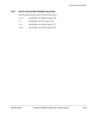 The Thumb Instruction Set 
6.6.3 List of Load and Store Multiple instructions 
The following instructions follow the formats shown above. 
LDMIA Load Multiple. See LDMIA on page A7-40. 
POP Pop Multiple. See POP on page A7-75. 
PUSH Push Multiple. See PUSH on page A7-78. 
STMIA Store Multiple. See STMIA on page A7-84. 
ARM DDI 0100E Copyright © 1996-2000 ARM Limited. All rights reserved. A6-19 
 