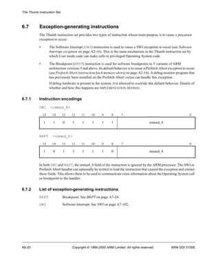 The Thumb Instruction Set 
6.7 Exception-generating instructions 
The Thumb instruction set provides two types of instruction whose main purpose is to cause a processor 
exception to occur: 
• The Software Interrupt (SWI) instruction is used to cause a SWI exception to occur (see Software 
Interrupt exception on page A2-16). This is the main mechanism in the Thumb instruction set by 
which User mode code can make calls to privileged Operating System code. 
• The Breakpoint (BKPT) instruction is used for software breakpoints in T variants of ARM 
architecture versions 5 and above. Its default behavior is to cause a Prefetch Abort exception to occur 
(see Prefetch Abort (instruction fetch memory abort) on page A2-16). A debug monitor program that 
has previously been installed on the Prefetch Abort vector can handle this exception. 
If debug hardware is present in the system, it is allowed to override this default behavior. Details of 
whether and how this happens are IMPLEMENTATION DEFINED. 
6.7.1 Instruction encodings 
SWI <immed_8> 
15 14 13 12 11 10 9 8 7 0 
1 1 0 1 1 1 1 1 immed_8 
BKPT <immed_8> 
15 14 13 12 11 10 9 8 7 0 
1 0 1 1 1 1 1 0 immed_8 
In both SWI and BKPT, the immed_8 field of the instruction is ignored by the ARM processor. The SWI or 
Prefetch Abort handler can optionally be written to load the instruction that caused the exception and extract 
these fields. This allows them to be used to communicate extra information about the Operating System call 
or breakpoint to the handler. 
6.7.2 List of exception-generating instructions 
BKPT Breakpoint. See BKPT on page A7-24. 
SWI Software Interrupt. See SWI on page A7-102. 
A6-20 Copyright © 1996-2000 ARM Limited. All rights reserved. ARM DDI 0100E 
 