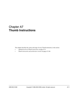 Chapter A7 
Thumb Instructions 
This chapter describes the syntax and usage of every Thumb instruction, in the section: 
• Alphabetical list of Thumb instructions on page A7-2 
• Thumb instructions and architecture versions on page A7-104. 
ARM DDI 0100E Copyright © 1996-2000 ARM Limited. All rights reserved. A7-1 
 