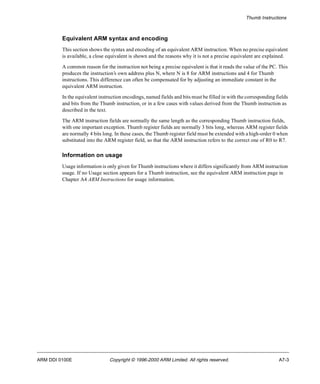 Thumb Instructions 
Equivalent ARM syntax and encoding 
This section shows the syntax and encoding of an equivalent ARM instruction. When no precise equivalent 
is available, a close equivalent is shown and the reasons why it is not a precise equivalent are explained. 
A common reason for the instruction not being a precise equivalent is that it reads the value of the PC. This 
produces the instruction’s own address plus N, where N is 8 for ARM instructions and 4 for Thumb 
instructions. This difference can often be compensated for by adjusting an immediate constant in the 
equivalent ARM instruction. 
In the equivalent instruction encodings, named fields and bits must be filled in with the corresponding fields 
and bits from the Thumb instruction, or in a few cases with values derived from the Thumb instruction as 
described in the text. 
The ARM instruction fields are normally the same length as the corresponding Thumb instruction fields, 
with one important exception. Thumb register fields are normally 3 bits long, whereas ARM register fields 
are normally 4 bits long. In these cases, the Thumb register field must be extended with a high-order 0 when 
substituted into the ARM register field, so that the ARM instruction refers to the correct one of R0 to R7. 
Information on usage 
Usage information is only given for Thumb instructions where it differs significantly from ARM instruction 
usage. If no Usage section appears for a Thumb instruction, see the equivalent ARM instruction page in 
Chapter A4 ARM Instructions for usage information. 
ARM DDI 0100E Copyright © 1996-2000 ARM Limited. All rights reserved. A7-3 
 