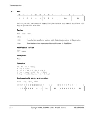 Thumb Instructions 
7.1.2 ADC 
15 14 13 12 11 10 9 8 7 6 5 3 2 0 
0 1 0 0 0 0 0 1 0 1 Rm Rd 
The ADC (Add with Carry) instruction can be used to synthesize multi-word addition. The condition code 
flags are updated, based on the result. 
Syntax 
ADC <Rd>, <Rm> 
where: 
<Rd> Holds the first value for the addition, and is the destination register for the operation. 
<Rm> Specifies the register that contains the second operand for the addition. 
Architecture version 
All T variants 
Exceptions 
None 
Operation 
Rd = Rd + Rm + C Flag 
N Flag = Rd[31] 
Z Flag = if Rd == 0 then 1 else 0 
C Flag = CarryFrom(Rd + Rm + C Flag) 
V Flag = OverflowFrom(Rd + Rm + C Flag) 
Equivalent ARM syntax and encoding 
ADCS <Rd>, <Rd>, <Rm> 
31 30 29 28 27 26 25 24 23 22 21 20 19 16 15 12 11 10 9 8 7 6 5 4 3 0 
1 1 1 0 0 0 0 0 1 0 1 1 Rd Rd 0 0 0 0 0 0 0 0 Rm 
A7-4 Copyright © 1996-2000 ARM Limited. All rights reserved. ARM DDI 0100E 
 