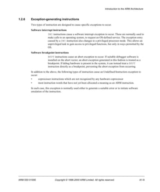 Introduction to the ARM Architecture 
1.2.6 Exception-generating instructions 
Two types of instruction are designed to cause specific exceptions to occur. 
Software interrupt instructions 
SWI instructions cause a software interrupt exception to occur. These are normally used to 
make calls to an operating system, to request an OS-defined service. The exception entry 
caused by a SWI instruction also changes to a privileged processor mode. This allows an 
unprivileged task to gain access to privileged functions, but only in ways permitted by the 
OS. 
Software breakpoint instructions 
BKPT instructions cause an abort exception to occur. If suitable debugger software is 
installed on the abort vector, an abort exception generated in this fashion is treated as a 
breakpoint. If debug hardware is present in the system, it can instead treat a BKPT 
instruction directly as a breakpoint, preventing the abort exception from occurring. 
In addition to the above, the following types of instruction cause an Undefined Instruction exception to 
occur: 
• coprocessor instructions which are not recognized by any hardware coprocessor 
• most instruction words that have not yet been allocated a meaning as an ARM instruction. 
In each case, this exception is normally used either to generate a suitable error or to initiate software 
emulation of the instruction. 
ARM DDI 0100E Copyright © 1996-2000 ARM Limited. All rights reserved. A1-9 
 
