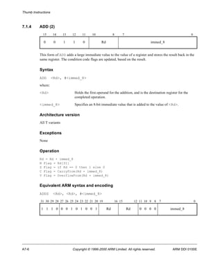 Thumb Instructions 
7.1.4 ADD (2) 
15 14 13 12 11 10 8 7 0 
0 0 1 1 0 Rd immed_8 
This form of ADD adds a large immediate value to the value of a register and stores the result back in the 
same register. The condition code flags are updated, based on the result. 
Syntax 
ADD <Rd>, #<immed_8> 
where: 
<Rd> Holds the first operand for the addition, and is the destination register for the 
completed operation. 
<immed_8> Specifies an 8-bit immediate value that is added to the value of <Rd>. 
Architecture version 
All T variants 
Exceptions 
None 
Operation 
Rd = Rd + immed_8 
N Flag = Rd[31] 
Z Flag = if Rd == 0 then 1 else 0 
C Flag = CarryFrom(Rd + immed_8) 
V Flag = OverflowFrom(Rd + immed_8) 
Equivalent ARM syntax and encoding 
ADDS <Rd>, <Rd>, #<immed_8> 
31 30 29 28 27 26 25 24 23 22 21 20 19 16 15 12 11 10 9 8 7 0 
1 1 1 0 0 0 1 0 1 0 0 1 Rd Rd 0 0 0 0 immed_8 
A7-6 Copyright © 1996-2000 ARM Limited. All rights reserved. ARM DDI 0100E 
 