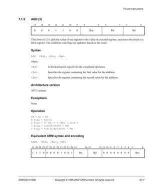 Thumb Instructions 
7.1.5 ADD (3) 
15 14 13 12 11 10 9 8 6 5 3 2 0 
0 0 0 1 1 0 0 Rm Rn Rd 
This form of ADD adds the value of one register to the value of a second register, and stores the result in a 
third register. The condition code flags are updated, based on the result. 
Syntax 
ADD <Rd>, <Rn>, <Rm> 
where: 
<Rd> Is the destination register for the completed operation. 
<Rn> Specifies the register containing the first value for the addition. 
<Rm> Specifies the register containing the second value for the addition. 
Architecture version 
All T variants 
Exceptions 
None 
Operation 
Rd = Rn + Rm 
N Flag = Rd[31] 
Z Flag = if Rd == 0 then 1 else 0 
C Flag = CarryFrom(Rn + Rm) 
V Flag = OverflowFrom(Rn + Rm) 
Equivalent ARM syntax and encoding 
ADDS <Rd>, <Rn>, <Rm> 
31 30 29 28 27 26 25 24 23 22 21 20 19 16 15 12 11 10 9 8 7 6 5 4 3 0 
1 1 1 0 0 0 0 0 1 0 0 1 Rn Rd 0 0 0 0 0 0 0 0 Rm 
ARM DDI 0100E Copyright © 1996-2000 ARM Limited. All rights reserved. A7-7 
 