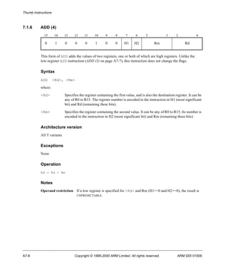 Thumb Instructions 
7.1.6 ADD (4) 
15 14 13 12 11 10 9 8 7 6 5 3 2 0 
0 1 0 0 0 1 0 0 H1 H2 Rm Rd 
This form of ADD adds the values of two registers, one or both of which are high registers. Unlike the 
low-register ADD instruction (ADD (3) on page A7-7), this instruction does not change the flags. 
Syntax 
ADD <Rd>, <Rm> 
where: 
<Rd> Specifies the register containing the first value, and is also the destination register. It can be 
any of R0 to R15. The register number is encoded in the instruction in H1 (most significant 
bit) and Rd (remaining three bits). 
<Rm> Specifies the register containing the second value. It can be any of R0 to R15. Its number is 
encoded in the instruction in H2 (most significant bit) and Rm (remaining three bits). 
Architecture version 
All T variants 
Exceptions 
None 
Operation 
Rd = Rd + Rm 
Notes 
Operand restriction If a low register is specified for <Rd> and Rm (H1==0 and H2==0), the result is 
UNPREDICTABLE. 
A7-8 Copyright © 1996-2000 ARM Limited. All rights reserved. ARM DDI 0100E 
 
