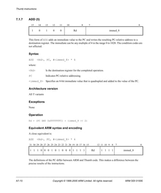 Thumb Instructions 
7.1.7 ADD (5) 
15 14 13 12 11 10 8 7 0 
1 0 1 0 0 Rd immed_8 
This form of ADD adds an immediate value to the PC and writes the resulting PC-relative address to a 
destination register. The immediate can be any multiple of 4 in the range 0 to 1020. The condition codes are 
not affected. 
Syntax 
ADD <Rd>, PC, #<immed_8> * 4 
where: 
<Rd> Is the destination register for the completed operation. 
PC Indicates PC-relative addressing. 
<immed_8> Specifies an 8-bit immediate value that is quadrupled and added to the value of the PC. 
Architecture version 
All T variants 
Exceptions 
None 
Operation 
Rd = (PC AND 0xFFFFFFFC) + (immed_8 << 2) 
Equivalent ARM syntax and encoding 
A close equivalent is: 
ADD <Rd>, PC, #<immed_8> * 4 
31 30 29 28 27 26 25 24 23 22 21 20 19 18 17 16 15 12 11 10 9 8 7 0 
1 1 1 0 0 0 1 0 1 0 0 0 1 1 1 1 Rd 1 1 1 1 immed_8 
The definitions of the PC differ between ARM and Thumb code. This makes a difference between the 
precise results of the instructions. 
A7-10 Copyright © 1996-2000 ARM Limited. All rights reserved. ARM DDI 0100E 
 