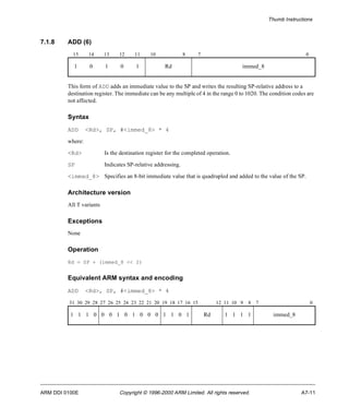 Thumb Instructions 
7.1.8 ADD (6) 
15 14 13 12 11 10 8 7 0 
1 0 1 0 1 Rd immed_8 
This form of ADD adds an immediate value to the SP and writes the resulting SP-relative address to a 
destination register. The immediate can be any multiple of 4 in the range 0 to 1020. The condition codes are 
not affected. 
Syntax 
ADD <Rd>, SP, #<immed_8> * 4 
where: 
<Rd> Is the destination register for the completed operation. 
SP Indicates SP-relative addressing. 
<immed_8> Specifies an 8-bit immediate value that is quadrupled and added to the value of the SP. 
Architecture version 
All T variants 
Exceptions 
None 
Operation 
Rd = SP + (immed_8 << 2) 
Equivalent ARM syntax and encoding 
ADD <Rd>, SP, #<immed_8> * 4 
31 30 29 28 27 26 25 24 23 22 21 20 19 18 17 16 15 12 11 10 9 8 7 0 
1 1 1 0 0 0 1 0 1 0 0 0 1 1 0 1 Rd 1 1 1 1 immed_8 
ARM DDI 0100E Copyright © 1996-2000 ARM Limited. All rights reserved. A7-11 
 