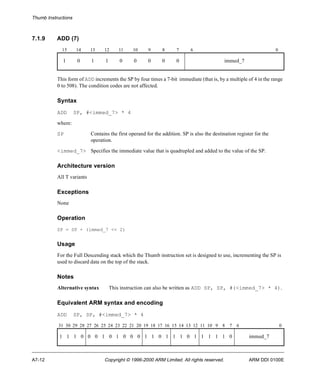 Thumb Instructions 
7.1.9 ADD (7) 
15 14 13 12 11 10 9 8 7 6 0 
1 0 1 1 0 0 0 0 0 immed_7 
This form of ADD increments the SP by four times a 7-bit immediate (that is, by a multiple of 4 in the range 
0 to 508). The condition codes are not affected. 
Syntax 
ADD SP, #<immed_7> * 4 
where: 
SP Contains the first operand for the addition. SP is also the destination register for the 
operation. 
<immed_7> Specifies the immediate value that is quadrupled and added to the value of the SP. 
Architecture version 
All T variants 
Exceptions 
None 
Operation 
SP = SP + (immed_7 << 2) 
Usage 
For the Full Descending stack which the Thumb instruction set is designed to use, incrementing the SP is 
used to discard data on the top of the stack. 
Notes 
Alternative syntax This instruction can also be written as ADD SP, SP, #(<immed_7> * 4). 
Equivalent ARM syntax and encoding 
ADD SP, SP, #<immed_7> * 4 
31 30 29 28 27 26 25 24 23 22 21 20 19 18 17 16 15 14 13 12 11 10 9 8 7 6 0 
1 1 1 0 0 0 1 0 1 0 0 0 1 1 0 1 1 1 0 1 1 1 1 1 0 immed_7 
A7-12 Copyright © 1996-2000 ARM Limited. All rights reserved. ARM DDI 0100E 
 