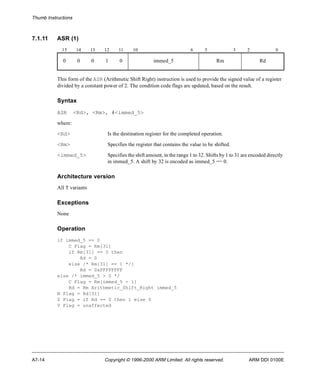 Thumb Instructions 
7.1.11 ASR (1) 
15 14 13 12 11 10 6 5 3 2 0 
0 0 0 1 0 immed_5 Rm Rd 
This form of the ASR (Arithmetic Shift Right) instruction is used to provide the signed value of a register 
divided by a constant power of 2. The condition code flags are updated, based on the result. 
Syntax 
ASR <Rd>, <Rm>, #<immed_5> 
where: 
<Rd> Is the destination register for the completed operation. 
<Rm> Specifies the register that contains the value to be shifted. 
<immed_5> Specifies the shift amount, in the range 1 to 32. Shifts by 1 to 31 are encoded directly 
in immed_5. A shift by 32 is encoded as immed_5 == 0. 
Architecture version 
All T variants 
Exceptions 
None 
Operation 
if immed_5 == 0 
C Flag = Rm[31] 
if Rm[31] == 0 then 
Rd = 0 
else /* Rm[31] == 1 */] 
Rd = 0xFFFFFFFF 
else /* immed_5 > 0 */ 
C Flag = Rm[immed_5 - 1] 
Rd = Rm Arithmetic_Shift_Right immed_5 
N Flag = Rd[31] 
Z Flag = if Rd == 0 then 1 else 0 
V Flag = unaffected 
A7-14 Copyright © 1996-2000 ARM Limited. All rights reserved. ARM DDI 0100E 
 