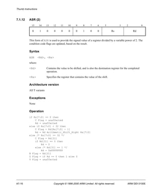 Thumb Instructions 
7.1.12 ASR (2) 
15 14 13 12 11 10 9 8 7 6 5 3 2 0 
0 1 0 0 0 0 0 1 0 0 Rs Rd 
This form of ASR is used to provide the signed value of a register divided by a variable power of 2. The 
condition code flags are updated, based on the result. 
Syntax 
ASR <Rd>, <Rs> 
where: 
<Rd> Contains the value to be shifted, and is also the destination register for the completed 
operation. 
<Rs> Specifies the register that contains the value of the shift. 
Architecture version 
All T variants 
Exceptions 
None 
Operation 
if Rs[7:0] == 0 then 
C Flag = unaffected 
Rd = unaffected 
else if Rs[7:0] < 32 then 
C Flag = Rd[Rs[7:0] - 1] 
Rd = Rd Arithmetic_Shift_Right Rs[7:0] 
else /* Rs[7:0] >= 32 */ 
C Flag = Rd[31] 
if Rd[31] == 0 then 
Rd = 0 
else /* Rd[31] == 1 */ 
Rd = 0xFFFFFFFF 
N Flag = Rd[31] 
Z Flag = if Rd == 0 then 1 else 0 
V Flag = unaffected 
A7-16 Copyright © 1996-2000 ARM Limited. All rights reserved. ARM DDI 0100E 
 