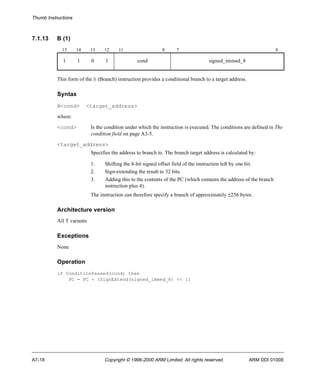 Thumb Instructions 
7.1.13 B (1) 
15 14 13 12 11 8 7 0 
1 1 0 1 cond signed_immed_8 
This form of the B (Branch) instruction provides a conditional branch to a target address. 
Syntax 
B<cond> <target_address> 
where: 
<cond> Is the condition under which the instruction is executed. The conditions are defined in The 
condition field on page A3-5. 
<target_address> 
Specifies the address to branch to. The branch target address is calculated by: 
1. Shifting the 8-bit signed offset field of the instruction left by one bit. 
2. Sign-extending the result to 32 bits. 
3. Adding this to the contents of the PC (which contains the address of the branch 
instruction plus 4). 
The instruction can therefore specify a branch of approximately ±256 bytes. 
Architecture version 
All T variants 
Exceptions 
None 
Operation 
if ConditionPassed(cond) then 
PC = PC + (SignExtend(signed_immed_8) << 1) 
A7-18 Copyright © 1996-2000 ARM Limited. All rights reserved. ARM DDI 0100E 
 