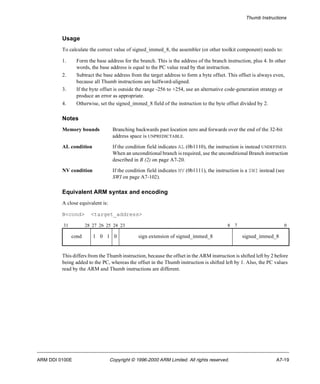 Thumb Instructions 
Usage 
To calculate the correct value of signed_immed_8, the assembler (or other toolkit component) needs to: 
1. Form the base address for the branch. This is the address of the branch instruction, plus 4. In other 
words, the base address is equal to the PC value read by that instruction. 
2. Subtract the base address from the target address to form a byte offset. This offset is always even, 
because all Thumb instructions are halfword-aligned. 
3. If the byte offset is outside the range -256 to +254, use an alternative code-generation strategy or 
produce an error as appropriate. 
4. Otherwise, set the signed_immed_8 field of the instruction to the byte offset divided by 2. 
Notes 
Memory bounds Branching backwards past location zero and forwards over the end of the 32-bit 
address space is UNPREDICTABLE. 
AL condition If the condition field indicates AL (0b1110), the instruction is instead UNDEFINED. 
When an unconditional branch is required, use the unconditional Branch instruction 
described in B (2) on page A7-20. 
NV condition If the condition field indicates NV (0b1111), the instruction is a SWI instead (see 
SWI on page A7-102). 
Equivalent ARM syntax and encoding 
A close equivalent is: 
B<cond> <target_address> 
31 28 27 26 25 24 23 8 7 0 
cond 1 0 1 0 sign extension of signed_immed_8 signed_immed_8 
This differs from the Thumb instruction, because the offset in the ARM instruction is shifted left by 2 before 
being added to the PC, whereas the offset in the Thumb instruction is shifted left by 1. Also, the PC values 
read by the ARM and Thumb instructions are different. 
ARM DDI 0100E Copyright © 1996-2000 ARM Limited. All rights reserved. A7-19 
 