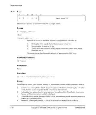 Thumb Instructions 
7.1.14 B (2) 
15 14 13 12 11 10 0 
1 1 1 0 0 signed_immed_11 
This form of B provides an unconditional branch to a target address. 
Syntax 
B <target_address> 
where: 
<target_address> 
Specifies the address to branch to. The branch target address is calculated by: 
1. Shifting the 11-bit signed offset of the instruction left one bit. 
2. Sign-extending the result to 32 bits. 
3. Adding this to the contents of the PC (which contains the address of the branch 
instruction plus 4). 
The instruction can therefore specify a branch of approximately ±2048 bytes. 
Architecture version 
All T variants 
Exceptions 
None 
Operation 
PC = PC + (SignExtend(signed_immed_11) << 1) 
Usage 
To calculate the correct value of signed_immed_11, the assembler (or other toolkit component) needs to: 
1. Form the base address for the branch. This is the address of the branch instruction, plus 4. In other 
words, the base address is equal to the PC value read by that instruction. 
2. Subtract the base address from the target address to form a byte offset. This offset is always even, 
because all Thumb instructions are halfword-aligned. 
3. If the byte offset is outside the range -2048 to +2046, use an alternative code-generation strategy or 
produce an error as appropriate. 
4. Otherwise, set the signed_immed_11 field of the instruction to the byte offset divided by 2. 
A7-20 Copyright © 1996-2000 ARM Limited. All rights reserved. ARM DDI 0100E 
 