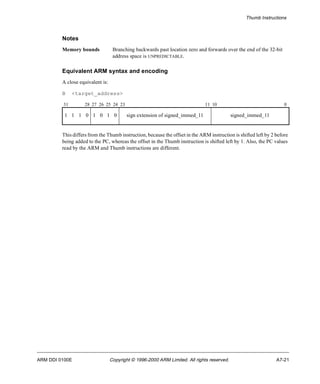 Thumb Instructions 
Notes 
Memory bounds Branching backwards past location zero and forwards over the end of the 32-bit 
address space is UNPREDICTABLE. 
Equivalent ARM syntax and encoding 
A close equivalent is: 
B <target_address> 
31 28 27 26 25 24 23 11 10 0 
1 1 1 0 1 0 1 0 sign extension of signed_immed_11 signed_immed_11 
This differs from the Thumb instruction, because the offset in the ARM instruction is shifted left by 2 before 
being added to the PC, whereas the offset in the Thumb instruction is shifted left by 1. Also, the PC values 
read by the ARM and Thumb instructions are different. 
ARM DDI 0100E Copyright © 1996-2000 ARM Limited. All rights reserved. A7-21 
 