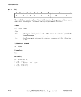 Thumb Instructions 
7.1.15 BIC 
15 14 13 12 11 10 9 8 7 6 5 3 2 0 
0 1 0 0 0 0 1 1 1 0 Rm Rd 
The BIC (Bit Clear) instruction performs a bitwise AND of the value of one register and the bitwise inverse 
of the value of another register. The condition code flags are updated, based on the result. 
Syntax 
BIC <Rd>, <Rm> 
where: 
<Rd> Is the register containing the value to be ANDed, and is also the destination register for the 
completed operation. 
<Rm> Specifies the register that contains the value whose complement is ANDed with the value 
in <Rd>. 
Architecture version 
All T variants 
Exceptions 
None 
Operation 
Rd = Rd AND NOT Rm 
N Flag = Rd[31] 
Z Flag = if Rd == 0 then 1 else 0 
C Flag = unaffected 
V Flag = unaffected 
A7-22 Copyright © 1996-2000 ARM Limited. All rights reserved. ARM DDI 0100E 
 